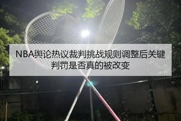 NBA舆论热议裁判挑战规则调整后关键判罚是否真的被改变