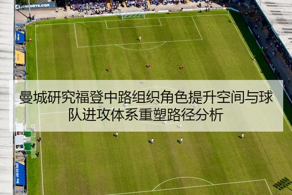 曼城研究福登中路组织角色提升空间与球队进攻体系重塑路径分析