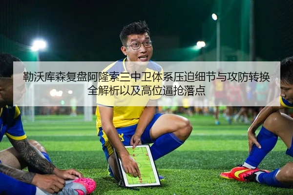 勒沃库森复盘阿隆索三中卫体系压迫细节与攻防转换全解析以及高位逼抢落点