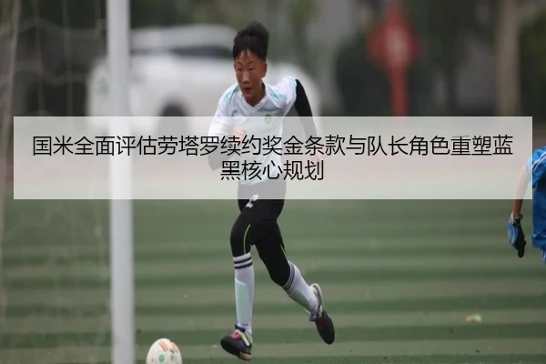 国米全面评估劳塔罗续约奖金条款与队长角色重塑蓝黑核心规划