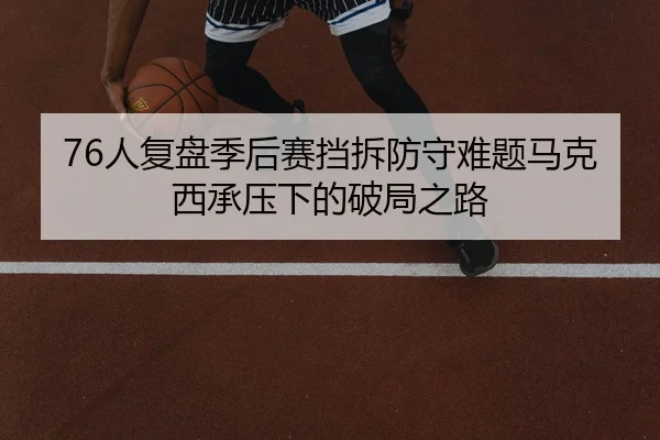 76人复盘季后赛挡拆防守难题马克西承压下的破局之路